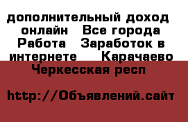 дополнительный доход  онлайн - Все города Работа » Заработок в интернете   . Карачаево-Черкесская респ.